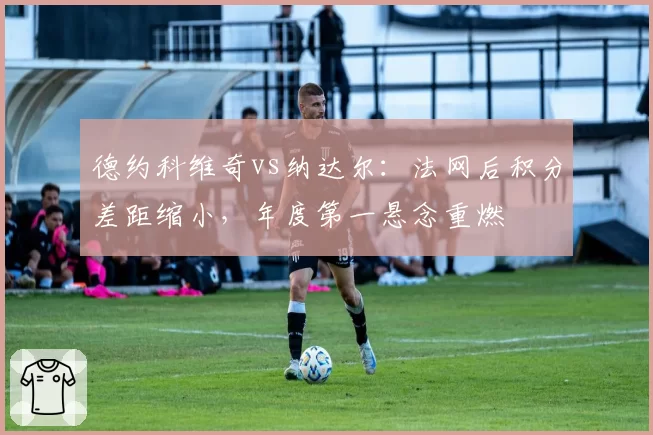 德约科维奇vs纳达尔：法网后积分差距缩小，年度第一悬念重燃