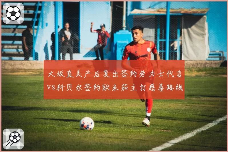 大坂直美产后复出签约劳力士代言vs科贝尔签约欧米茄主打慈善路线,前球后商业价值重启对比