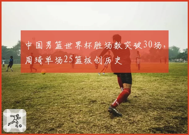 中国男篮世界杯胜场数突破30场，周琦单场25篮板创历史