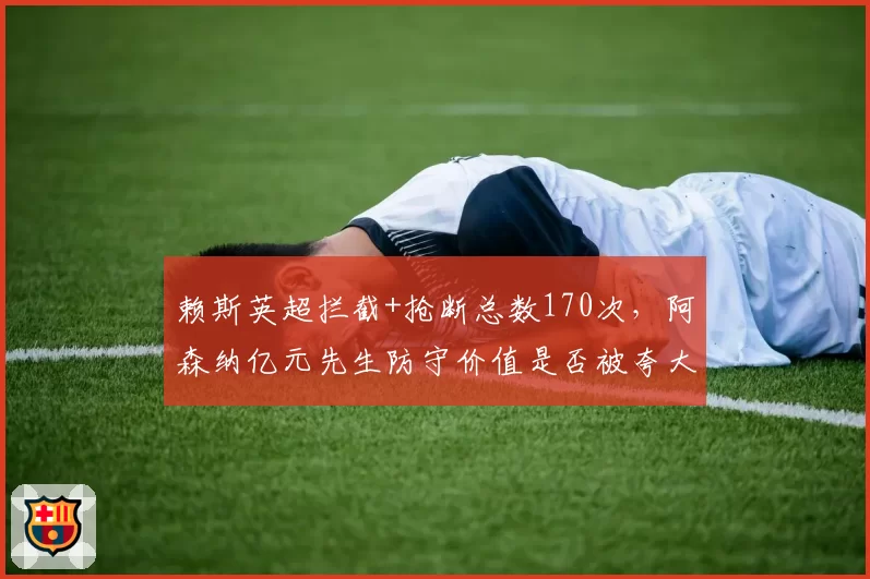 赖斯英超拦截+抢断总数170次，阿森纳亿元先生防守价值是否被夸大？
