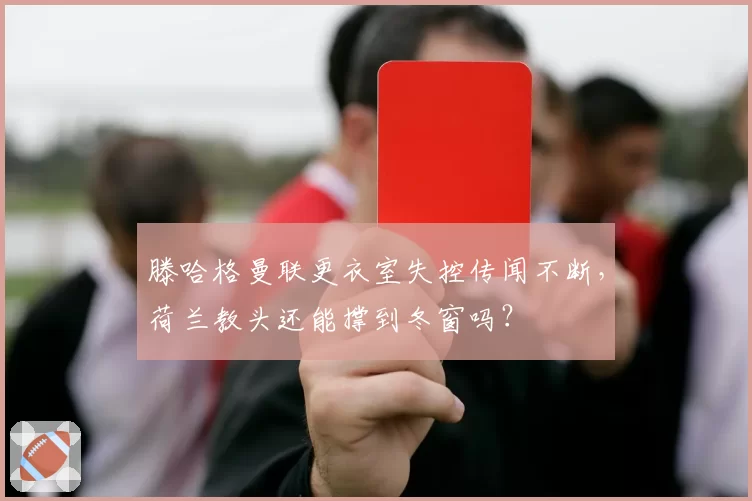 滕哈格曼联更衣室失控传闻不断，荷兰教头还能撑到冬窗吗？