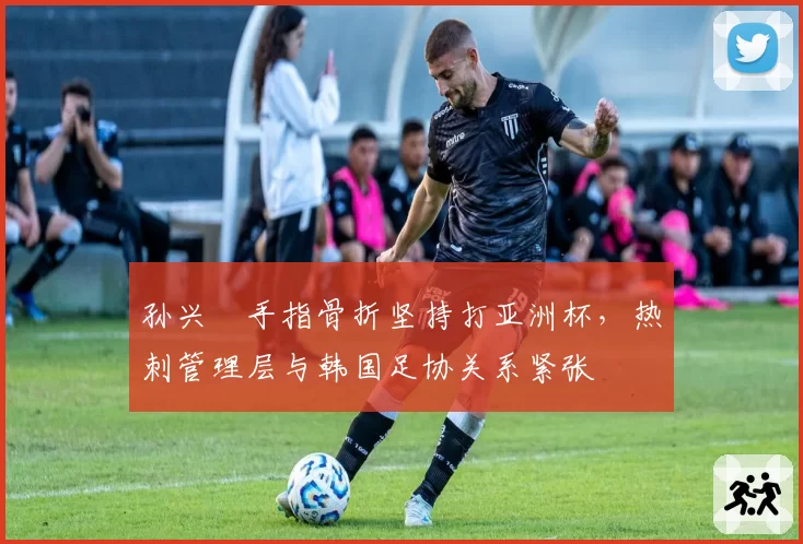 孙兴慜手指骨折坚持打亚洲杯,热刺管理层与韩国足协关系紧张