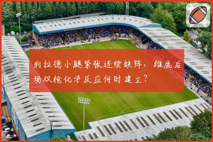 利拉德小腿紧张连续缺阵，雄鹿后场双枪化学反应何时建立？