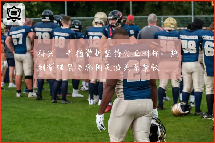 孙兴慜手指骨折坚持打亚洲杯，热刺管理层与韩国足协关系紧张