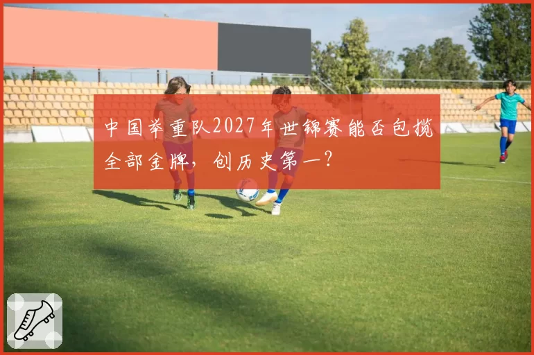 中国举重队2027年世锦赛能否包揽全部金牌，创历史第一？