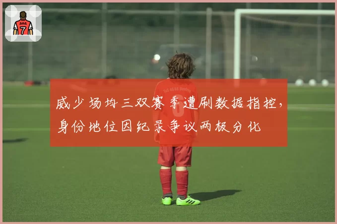 威少场均三双赛季遭刷数据指控，身份地位因纪录争议两极分化