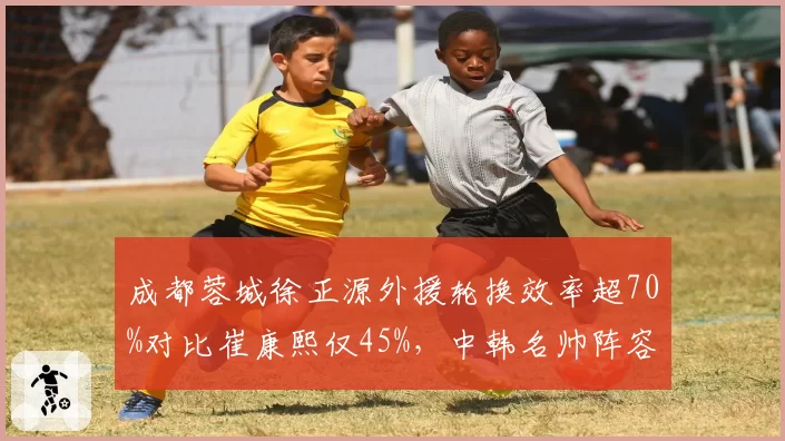 成都蓉城徐正源外援轮换效率超70%对比崔康熙仅45%，中韩名帅阵容管理智慧差异__br_