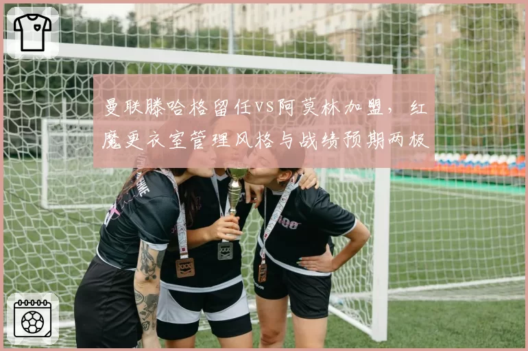 曼联滕哈格留任vs阿莫林加盟，红魔更衣室管理风格与战绩预期两极化
