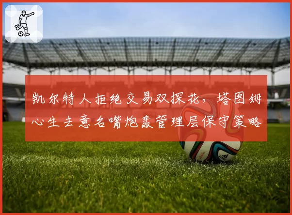 凯尔特人拒绝交易双探花，塔图姆心生去意名嘴炮轰管理层保守策略