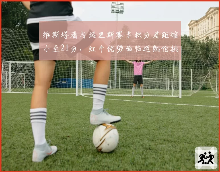 维斯塔潘与诺里斯赛季积分差距缩小至21分，红牛优势面临迈凯伦挑战