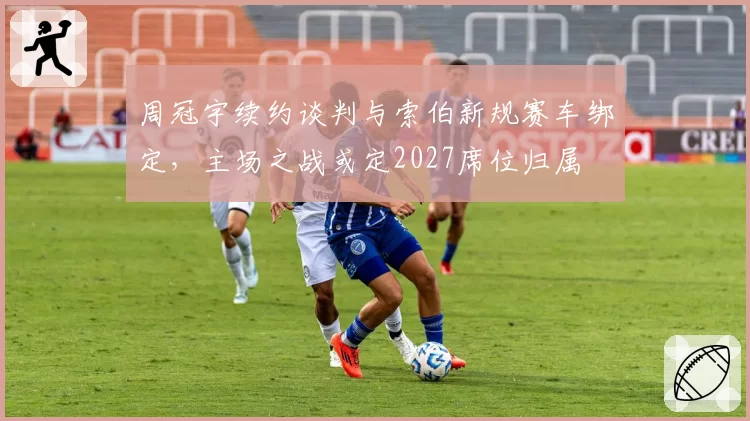 周冠宇续约谈判与索伯新规赛车绑定，主场之战或定2027席位归属
