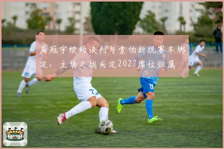 周冠宇续约谈判与索伯新规赛车绑定,主场之战或定2027席位归属