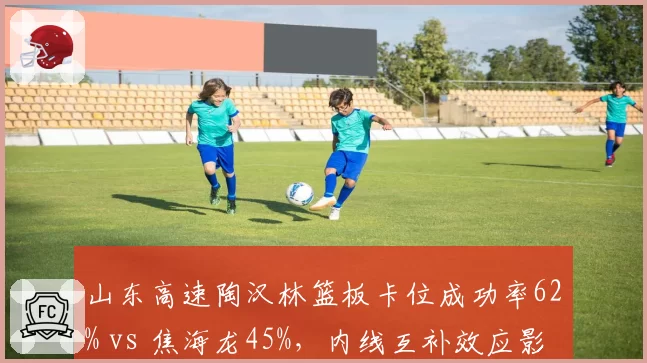 山东高速陶汉林篮板卡位成功率62% vs 焦海龙45%，内线互补效应影响排名
