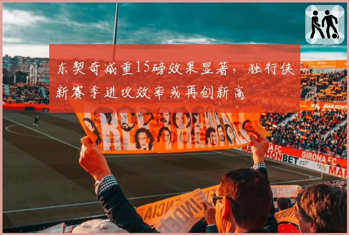 东契奇减重15磅效果显著，独行侠新赛季进攻效率或再创新高