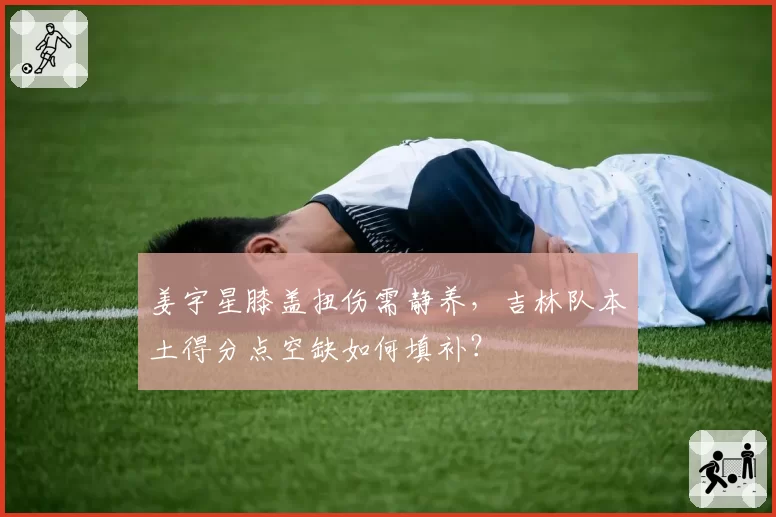 姜宇星膝盖扭伤需静养，吉林队本土得分点空缺如何填补？