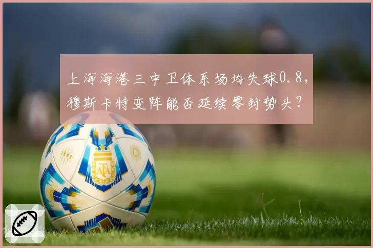 上海海港三中卫体系场均失球0.8，穆斯卡特变阵能否延续零封势头？