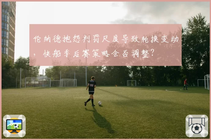 伦纳德抱怨判罚尺度导致轮换变动，快船季后赛策略会否调整？