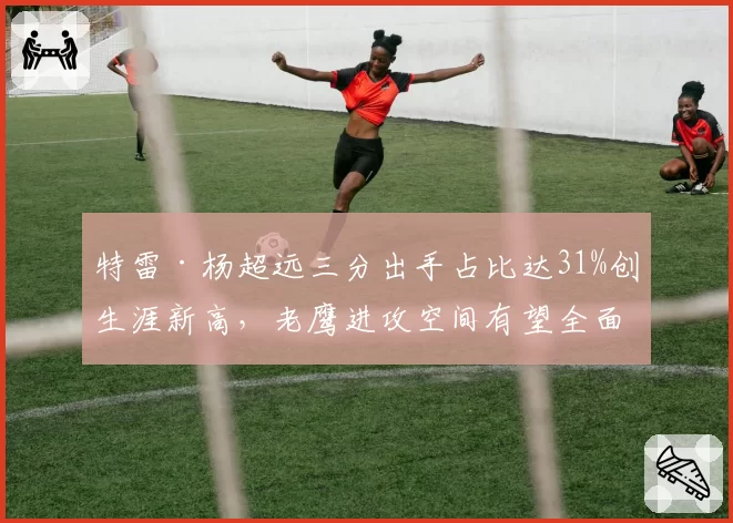特雷·杨超远三分出手占比达31%创生涯新高，老鹰进攻空间有望全面拉开