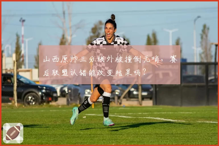 山西原帅三分线外被撞倒无哨，赛后联盟认错能改变结果吗？