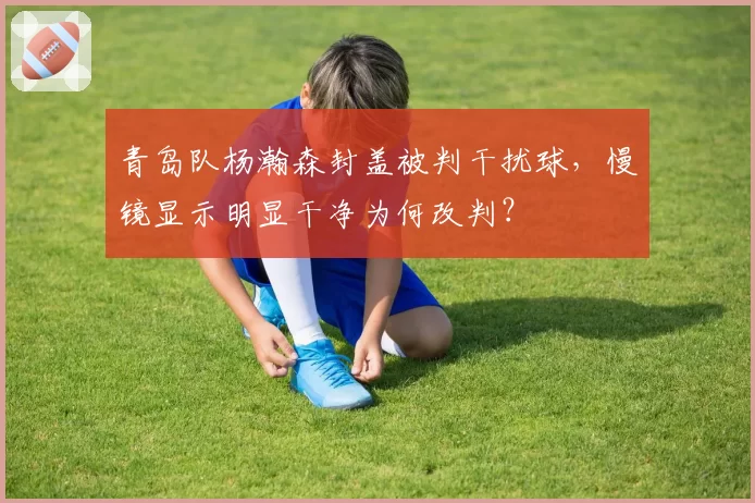 青岛队杨瀚森封盖被判干扰球，慢镜显示明显干净为何改判？