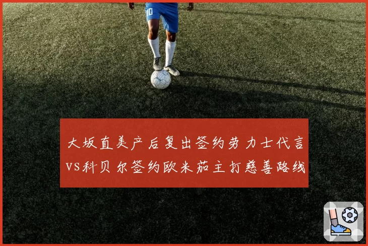 大坂直美产后复出签约劳力士代言vs科贝尔签约欧米茄主打慈善路线，前球后商业价值重启对比