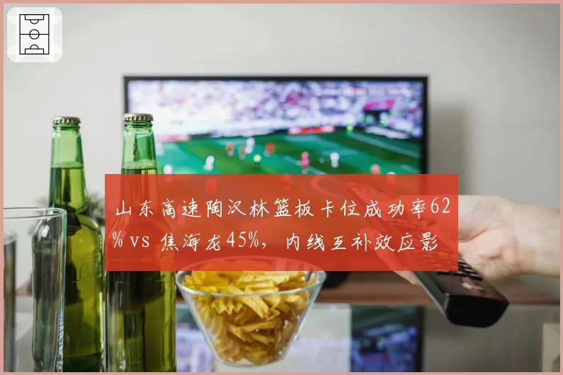 山东高速陶汉林篮板卡位成功率62% vs 焦海龙45%，内线互补效应影响排名