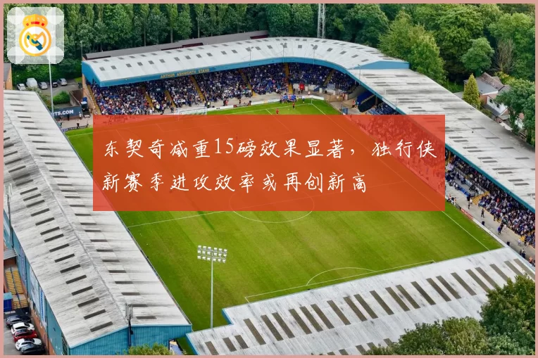 东契奇减重15磅效果显著，独行侠新赛季进攻效率或再创新高