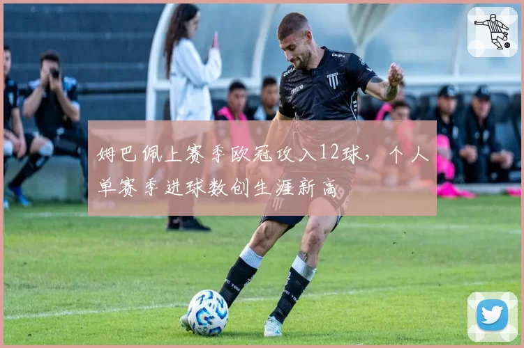 姆巴佩上赛季欧冠攻入12球，个人单赛季进球数创生涯新高