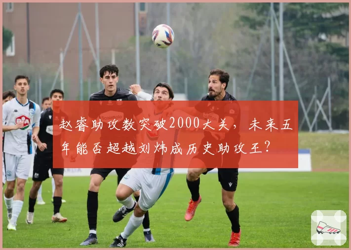 赵睿助攻数突破2000大关，未来五年能否超越刘炜成历史助攻王？