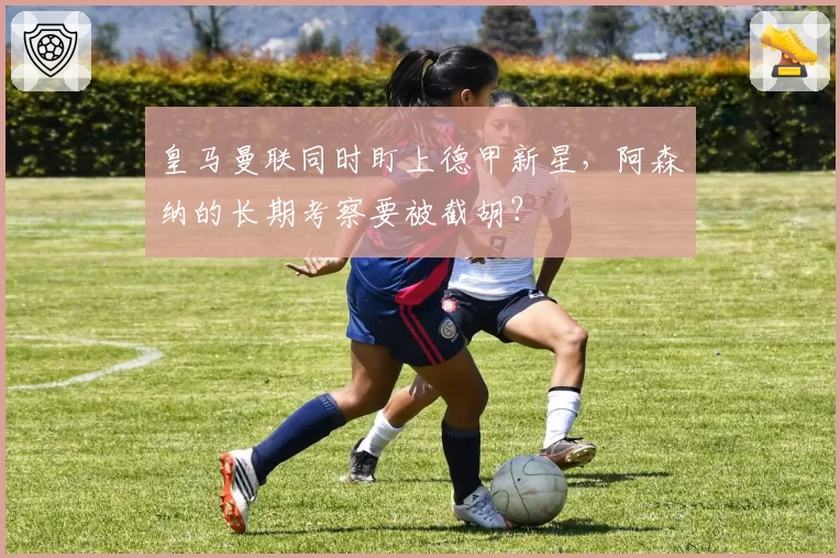 皇马曼联同时盯上德甲新星,阿森纳的长期考察要被截胡?