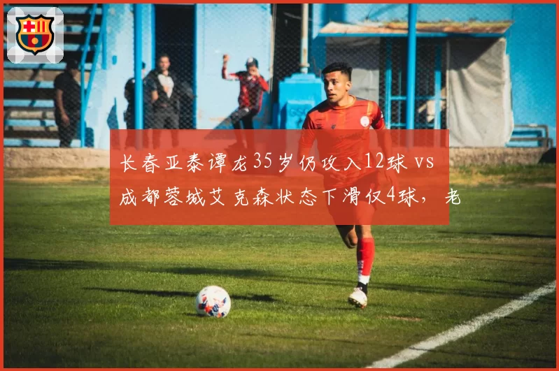 长春亚泰谭龙35岁仍攻入12球 vs 成都蓉城艾克森状态下滑仅4球，老将保质期差异为何如此之大？