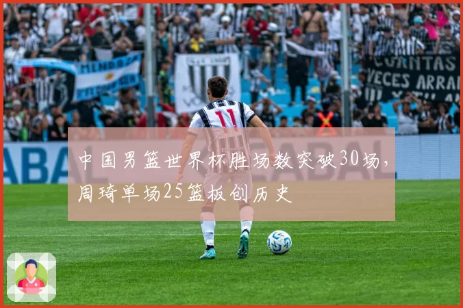 中国男篮世界杯胜场数突破30场，周琦单场25篮板创历史