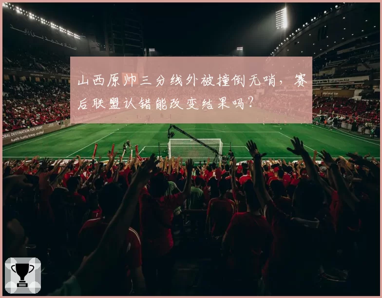 山西原帅三分线外被撞倒无哨，赛后联盟认错能改变结果吗？