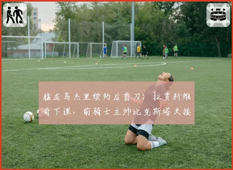 猛龙乌杰里续约后首刀:拉贾科维奇下课,前骑士主帅比克斯塔夫接棒