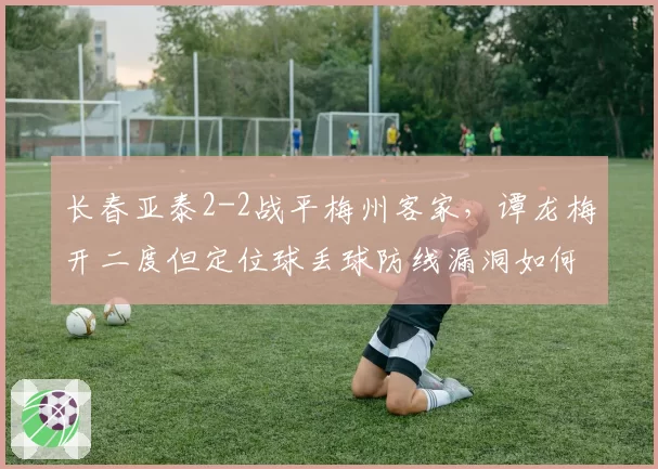 长春亚泰2-2战平梅州客家，谭龙梅开二度但定位球丢球防线漏洞如何补？