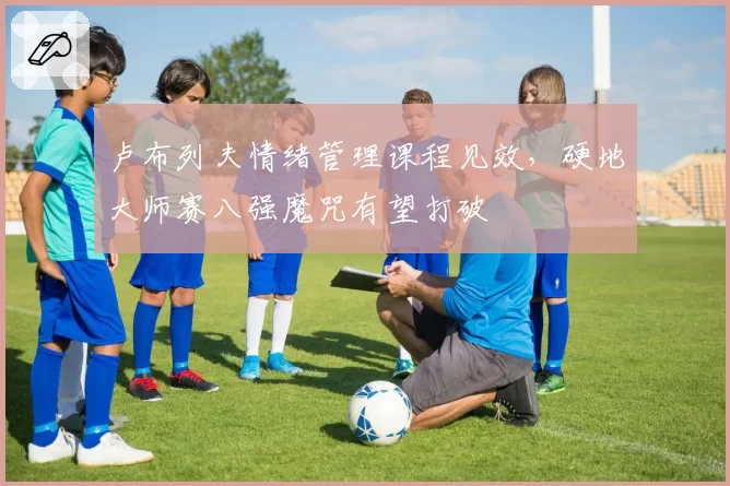 卢布列夫情绪管理课程见效，硬地大师赛八强魔咒有望打破