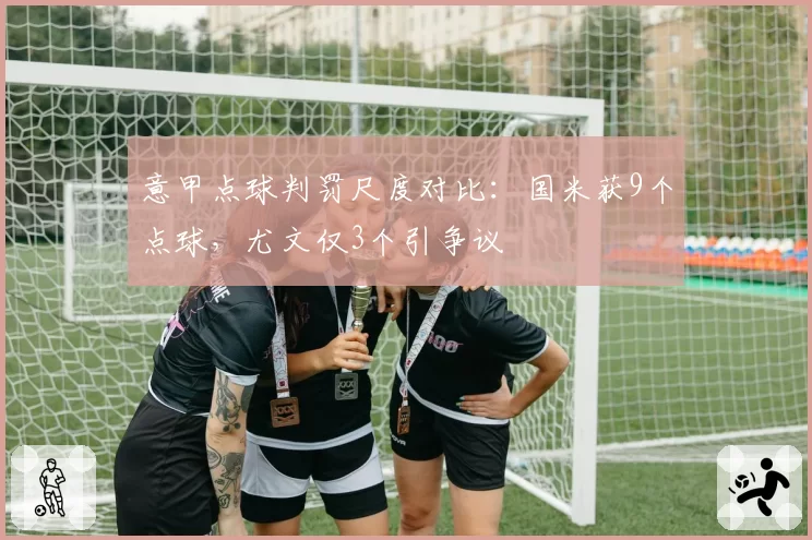 意甲点球判罚尺度对比：国米获9个点球，尤文仅3个引争议