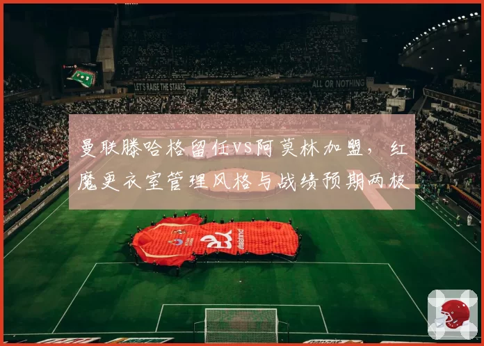 曼联滕哈格留任vs阿莫林加盟，红魔更衣室管理风格与战绩预期两极化