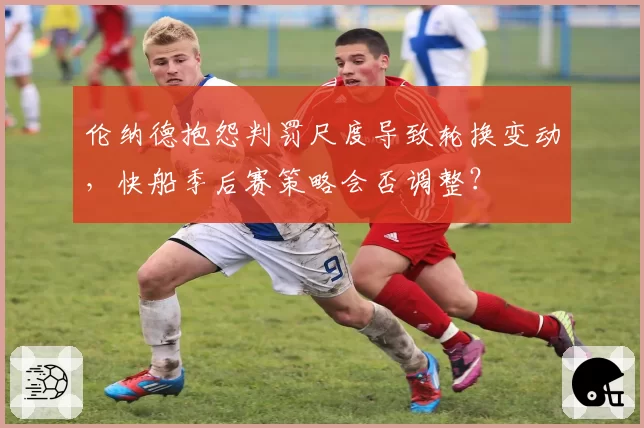 伦纳德抱怨判罚尺度导致轮换变动，快船季后赛策略会否调整？