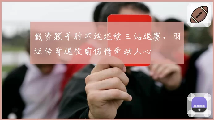戴资颖手肘不适连续三站退赛，羽坛传奇退役前伤情牵动人心