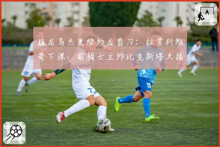 猛龙乌杰里续约后首刀：拉贾科维奇下课，前骑士主帅比克斯塔夫接棒