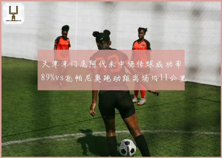 天津津门虎阿代米中场传球成功率89%vs孔帕尼奥跑动距离场均11公里，谁撑起攻防转换？