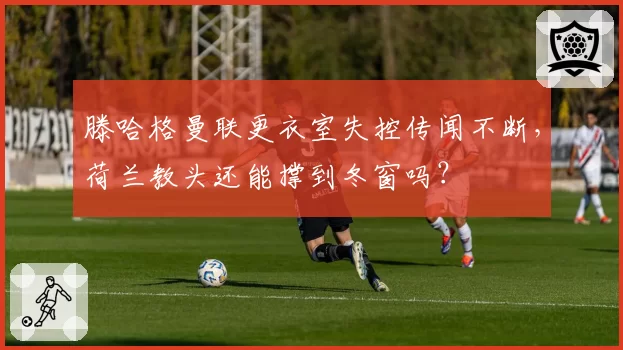 滕哈格曼联更衣室失控传闻不断，荷兰教头还能撑到冬窗吗？